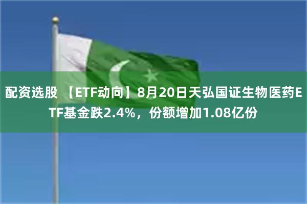 配资选股 【ETF动向】8月20日天弘国证生物医药ETF基金跌2.4%，份额增加1.08亿份