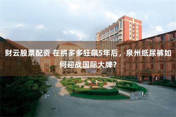 财云股票配资 在拼多多狂飙5年后，泉州纸尿裤如何迎战国际大牌？