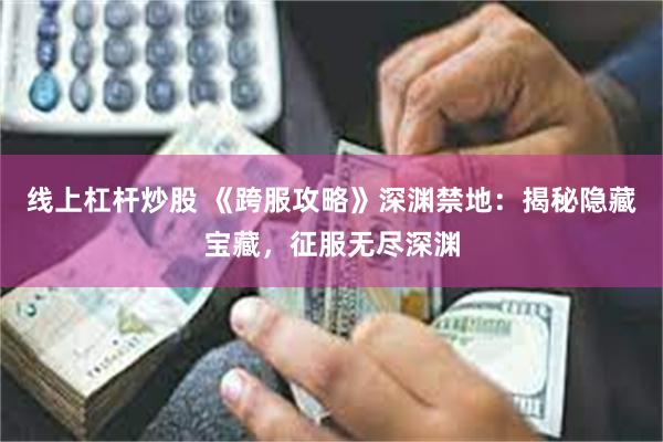 线上杠杆炒股 《跨服攻略》深渊禁地：揭秘隐藏宝藏，征服无尽深渊