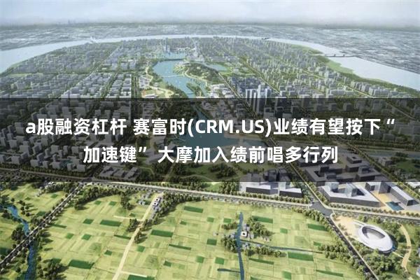 a股融资杠杆 赛富时(CRM.US)业绩有望按下“加速键” 大摩加入绩前唱多行列