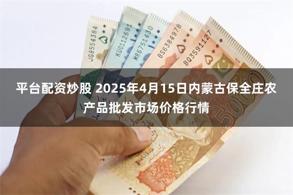 平台配资炒股 2025年4月15日内蒙古保全庄农产品批发市场价格行情