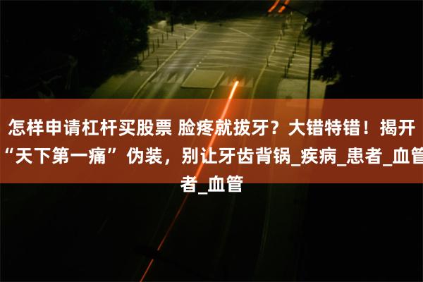 怎样申请杠杆买股票 脸疼就拔牙？大错特错！揭开 “天下第一痛” 伪装，别让牙齿背锅_疾病_患者_血管