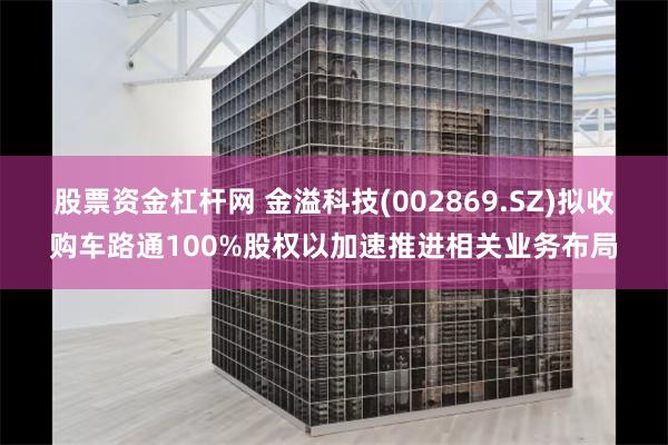 股票资金杠杆网 金溢科技(002869.SZ)拟收购车路通100%股权以加速推进相关业务布局