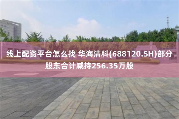 线上配资平台怎么找 华海清科(688120.SH)部分股东合计减持256.35万股