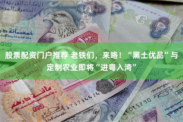 股票配资门户推荐 老铁们，来咯！“黑土优品”与定制农业即将“进粤入湾”