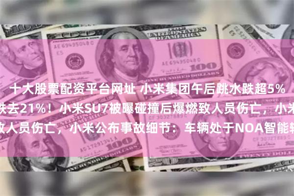 十大股票配资平台网址 小米集团午后跳水跌超5%，股价距上月历史高点跌去21%！小米SU7被曝碰撞后爆燃致人员伤亡，小米公布事故细节：车辆处于NOA智能辅助驾驶状态