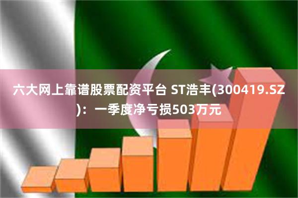 六大网上靠谱股票配资平台 ST浩丰(300419.SZ)：一季度净亏损503万元