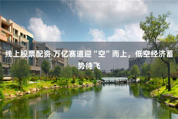线上股票配资 万亿赛道迎“空”而上，低空经济蓄势待飞