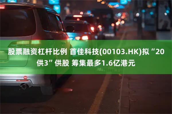 股票融资杠杆比例 首佳科技(00103.HK)拟“20供3”供股 筹集最多1.6亿港元