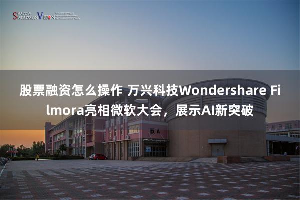 股票融资怎么操作 万兴科技Wondershare Filmora亮相微软大会，展示AI新突破