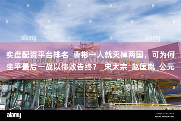 实盘配资平台排名  曹彬一人就灭掉两国，可为何生平最后一战以惨败告终？_宋太宗_赵匡胤_公元