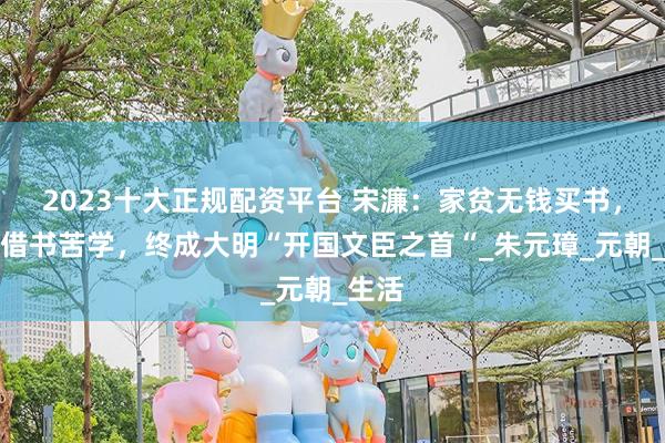 2023十大正规配资平台 宋濂：家贫无钱买书，依靠借书苦学，终成大明“开国文臣之首“_朱元璋_元朝_生活