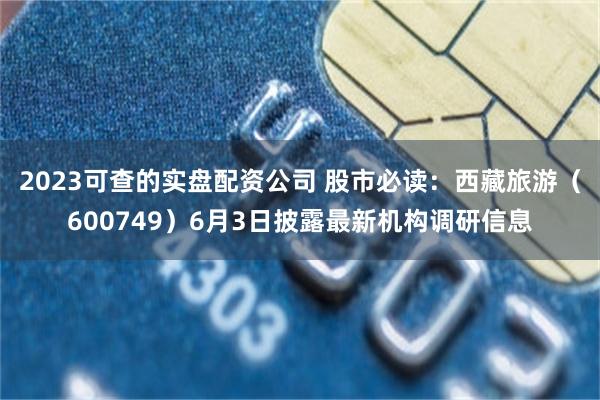 2023可查的实盘配资公司 股市必读：西藏旅游（600749）6月3日披露最新机构调研信息