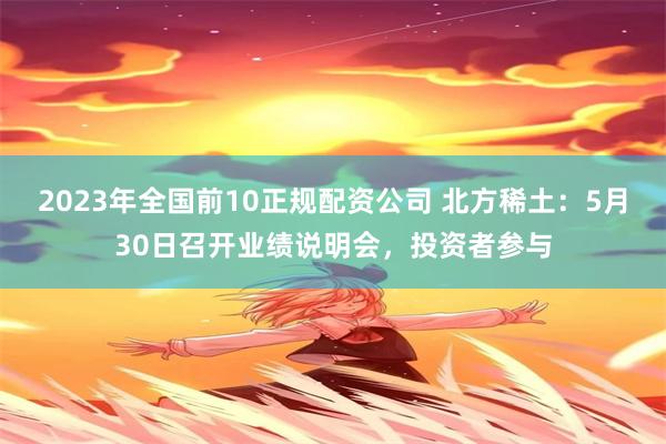 2023年全国前10正规配资公司 北方稀土：5月30日召开业绩说明会，投资者参与