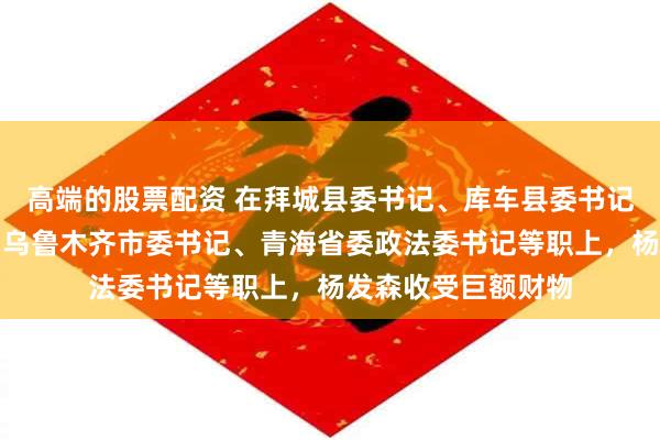 高端的股票配资 在拜城县委书记、库车县委书记、和田地委书记、乌鲁木齐市委书记、青海省委政法委书记等职上，杨发森收受巨额财物