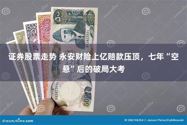 证券股票走势 永安财险上亿赔款压顶，七年“空悬”后的破局大考