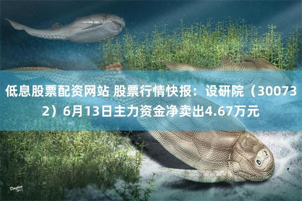 低息股票配资网站 股票行情快报：设研院（300732）6月13日主力资金净卖出4.67万元
