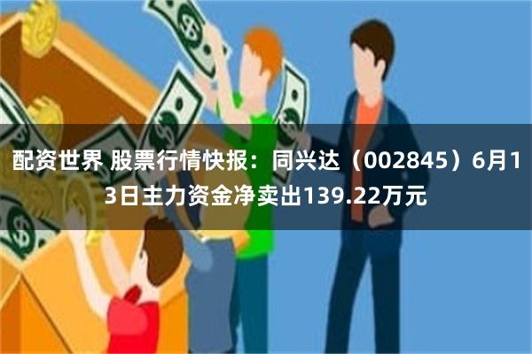 配资世界 股票行情快报：同兴达（002845）6月13日主力资金净卖出139.22万元