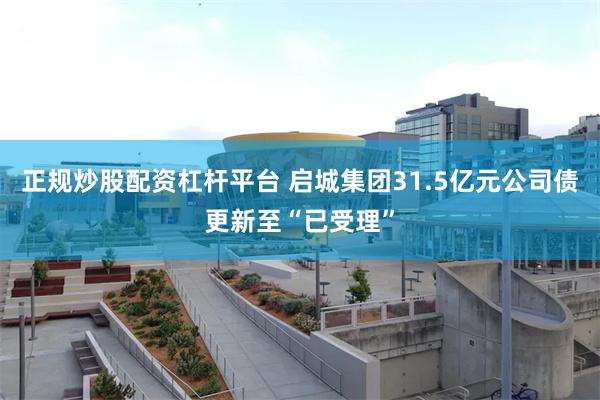 正规炒股配资杠杆平台 启城集团31.5亿元公司债更新至“已受理”