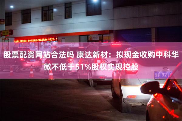 股票配资网站合法吗 康达新材：拟现金收购中科华微不低于51%股权实现控股