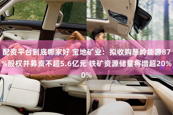 配资平台到底哪家好 宝地矿业：拟收购葱岭能源87%股权并募资不超5.6亿元 铁矿资源储量将增超20%