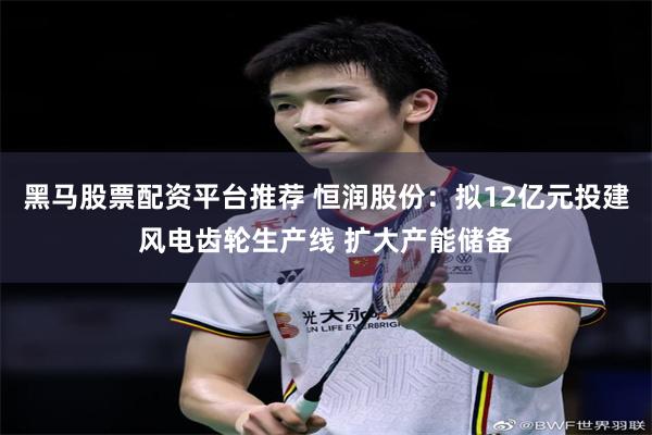 黑马股票配资平台推荐 恒润股份：拟12亿元投建风电齿轮生产线 扩大产能储备