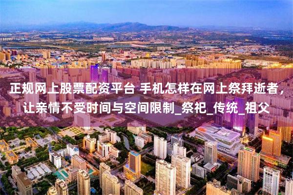正规网上股票配资平台 手机怎样在网上祭拜逝者，让亲情不受时间与空间限制_祭祀_传统_祖父