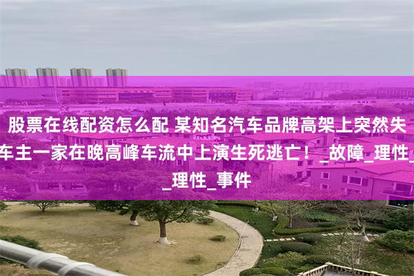 股票在线配资怎么配 某知名汽车品牌高架上突然失速，车主一家在晚高峰车流中上演生死逃亡！_故障_理性_事件