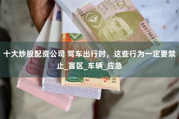十大炒股配资公司 驾车出行时，这些行为一定要禁止_盲区_车辆_应急