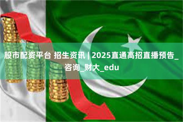 股市配资平台 招生资讯 | 2025直通高招直播预告_咨询_财大_edu