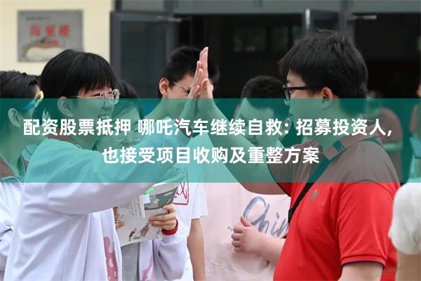 配资股票抵押 哪吒汽车继续自救: 招募投资人, 也接受项目收购及重整方案
