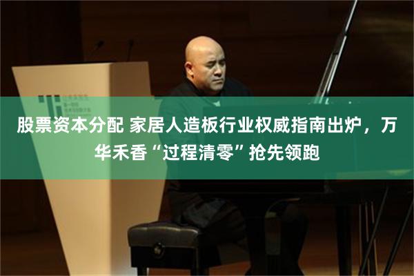 股票资本分配 家居人造板行业权威指南出炉，万华禾香“过程清零”抢先领跑
