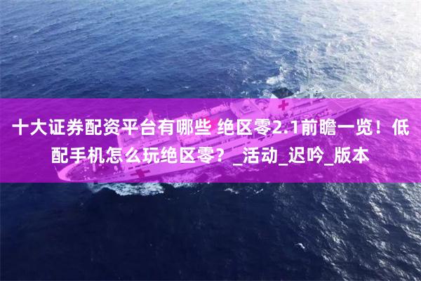十大证券配资平台有哪些 绝区零2.1前瞻一览！低配手机怎么玩绝区零？_活动_迟吟_版本