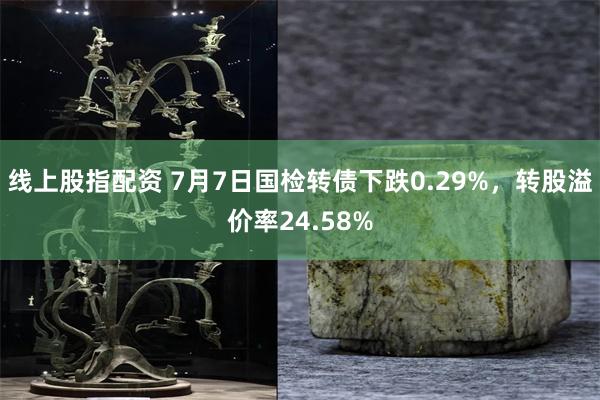 线上股指配资 7月7日国检转债下跌0.29%，转股溢价率24.58%