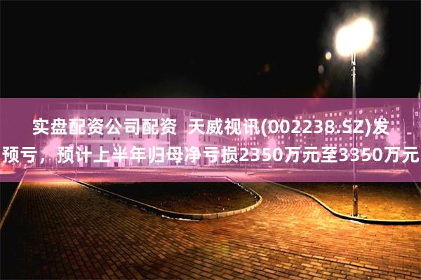 实盘配资公司配资  天威视讯(002238.SZ)发预亏，预计上半年归母净亏损2350万元至3350万元