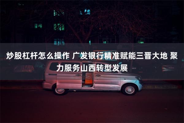 炒股杠杆怎么操作 广发银行精准赋能三晋大地 聚力服务山西转型发展