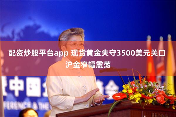 配资炒股平台app 现货黄金失守3500美元关口 沪金窄幅震荡