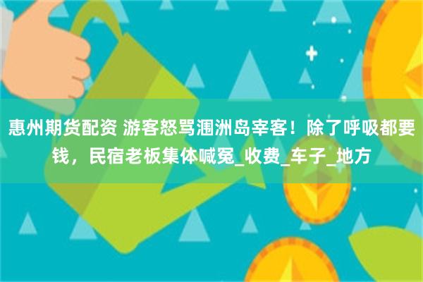 惠州期货配资 游客怒骂涠洲岛宰客！除了呼吸都要钱，民宿老板集体喊冤_收费_车子_地方