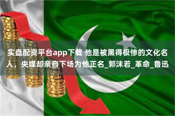 实盘配资平台app下载 他是被黑得极惨的文化名人，央媒却亲自下场为他正名_郭沫若_革命_鲁迅