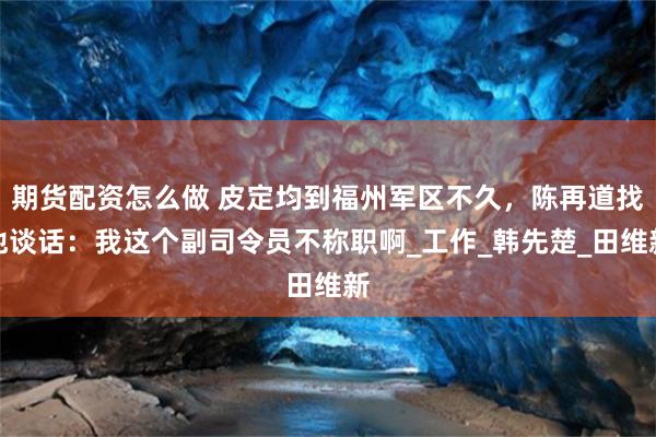 期货配资怎么做 皮定均到福州军区不久，陈再道找他谈话：我这个副司令员不称职啊_工作_韩先楚_田维新