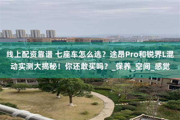 线上配资靠谱 七座车怎么选？途昂Pro和锐界L混动实测大揭秘！你还敢买吗？_保养_空间_感觉