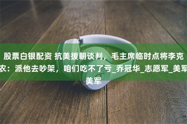 股票白银配资 抗美援朝谈判，毛主席临时点将李克农：派他去吵架，咱们吃不了亏_乔冠华_志愿军_美军