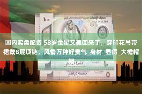 国内实盘配资 58岁金星又美回来了，穿印花吊带裙戴8层项链，风情万种好贵气_身材_显得_大檐帽