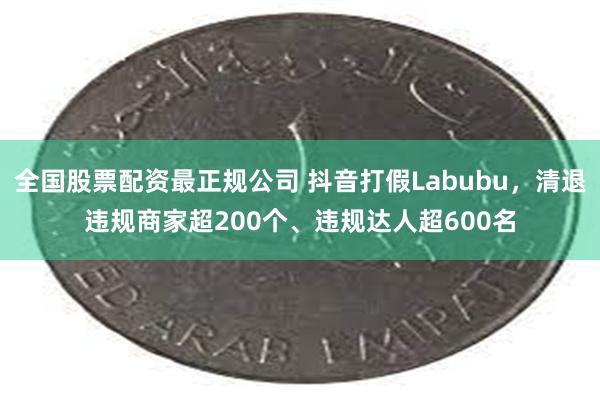 全国股票配资最正规公司 抖音打假Labubu，清退违规商家超200个、违规达人超600名