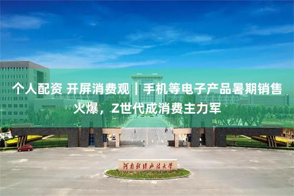 个人配资 开屏消费观｜手机等电子产品暑期销售火爆，Z世代成消费主力军