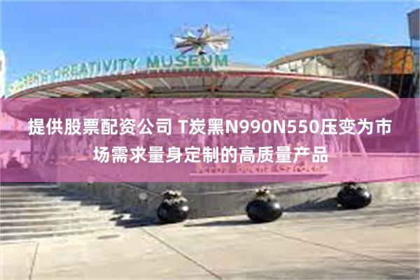 提供股票配资公司 T炭黑N990N550压变为市场需求量身定制的高质量产品