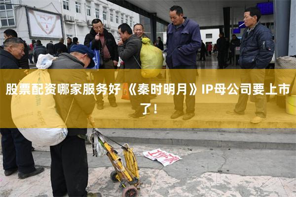 股票配资哪家服务好 《秦时明月》IP母公司要上市了！