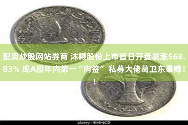 配资炒股网站券商 沐曦股份上市首日开盘暴涨568.83% 成A股年内第一“肉签” 私募大佬葛卫东暴赚！