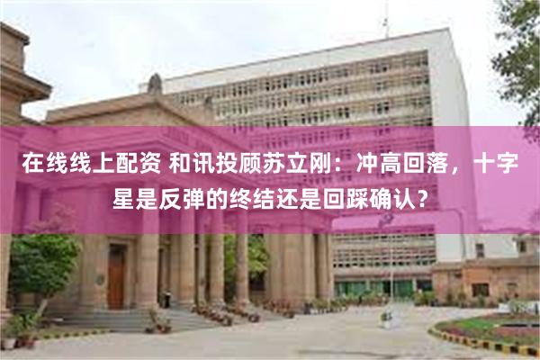 在线线上配资 和讯投顾苏立刚：冲高回落，十字星是反弹的终结还是回踩确认？