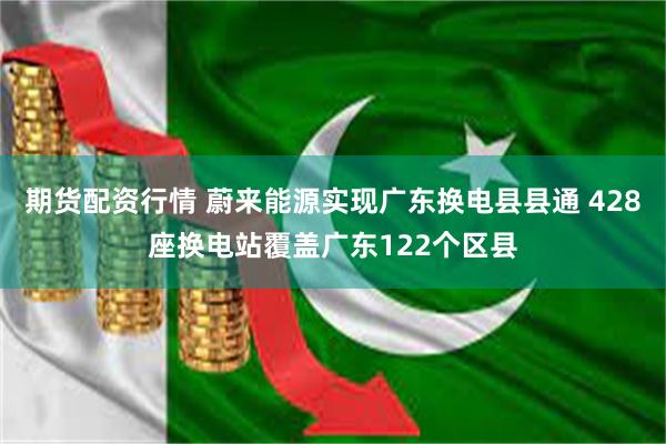 期货配资行情 蔚来能源实现广东换电县县通 428座换电站覆盖广东122个区县